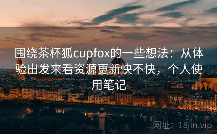 围绕茶杯狐cupfox的一些想法：从体验出发来看资源更新快不快，个人使用笔记