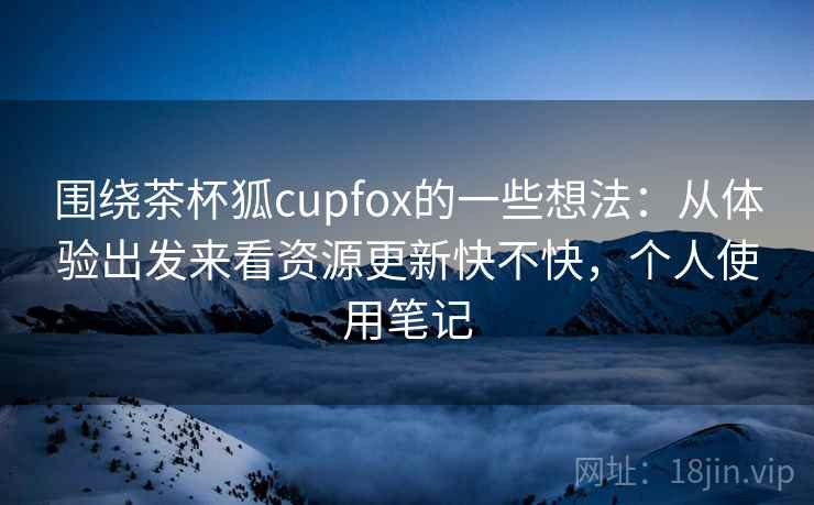 围绕茶杯狐cupfox的一些想法:从体验出发来看资源更新快不快,个人使用笔记 围绕茶杯狐cupfox的一些想法:从体验出发来看资源更新快不快,个人使用笔记