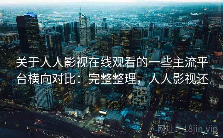 关于人人影视在线观看的一些主流平台横向对比：完整整理，人人影视还
