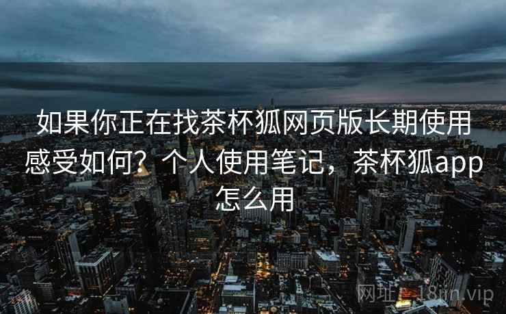 如果你正在找茶杯狐网页版长期使用感受如何？个人使用笔记，茶杯狐app怎么用