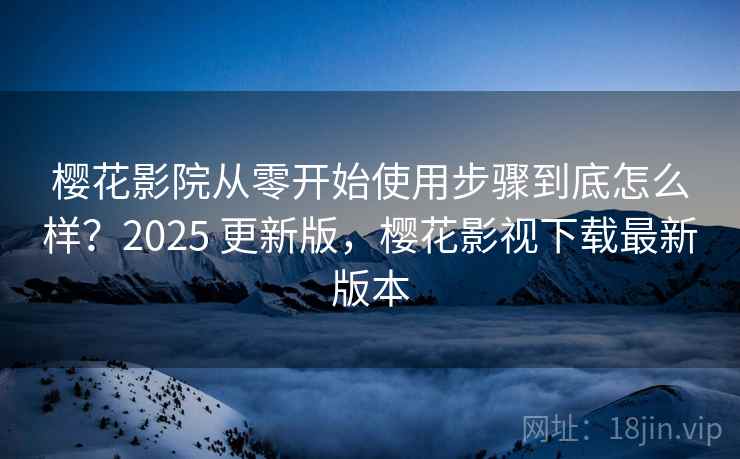 樱花影院从零开始使用步骤到底怎么样？2025 更新版，樱花影视下载最新版本