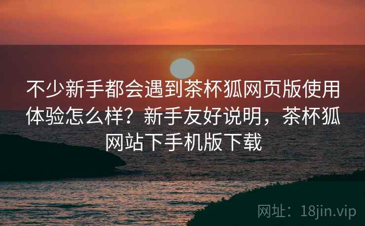 不少新手都会遇到茶杯狐网页版使用体验怎么样?新手友好说明,茶杯狐网站下手机版下载 不少新手都会遇到茶杯狐网页版使用体验怎么样?新手友好说明,茶杯狐网站下手机版下载