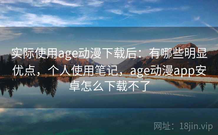 实际使用age动漫下载后：有哪些明显优点，个人使用笔记，age动漫app安卓怎么下载不了