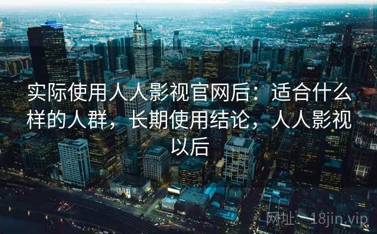 实际使用人人影视官网后：适合什么样的人群，长期使用结论，人人影视以后