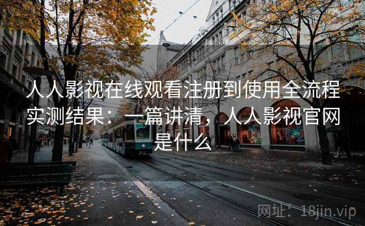 人人影视在线观看注册到使用全流程实测结果：一篇讲清，人人影视官网是什么