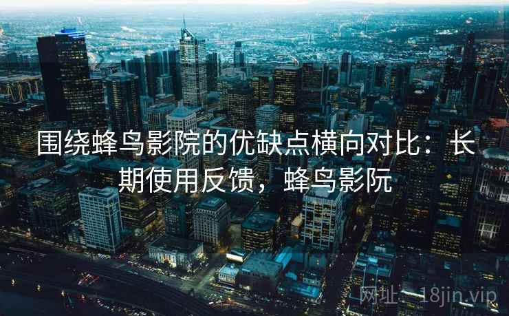 围绕蜂鸟影院的优缺点横向对比:长期使用反馈,蜂鸟影阮 围绕蜂鸟影院的优缺点横向对比:长期使用反馈,蜂鸟影阮