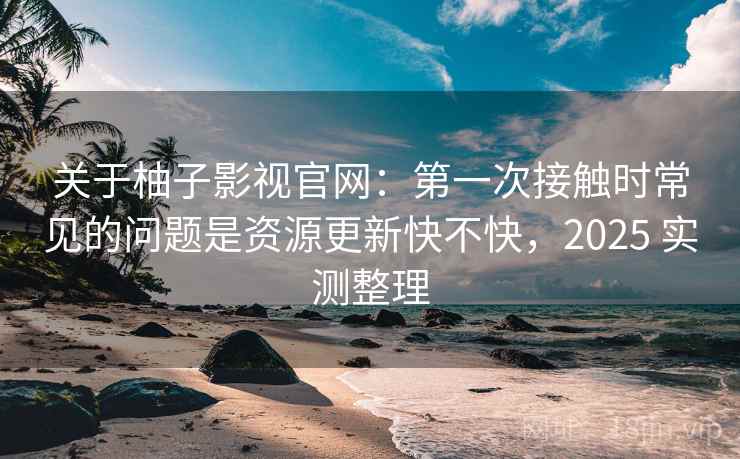 关于柚子影视官网：第一次接触时常见的问题是资源更新快不快，2025 实测整理