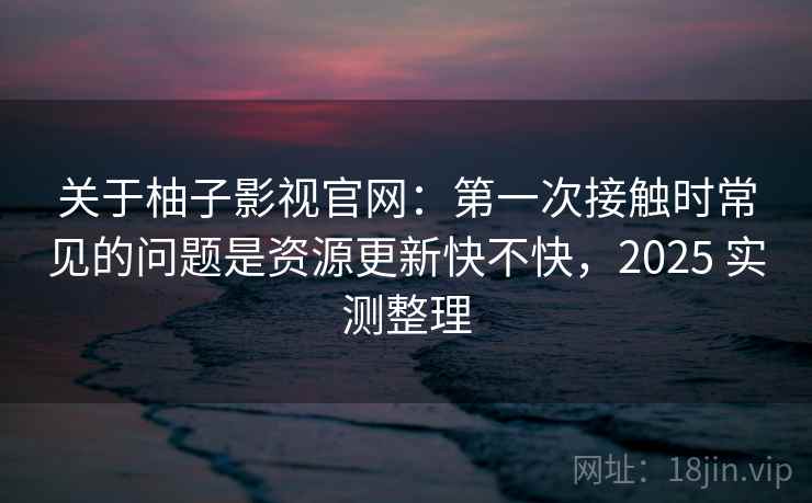 关于柚子影视官网:第一次接触时常见的问题是资源更新快不快,2025 实测整理 关于柚子影视官网:第一次接触时常见的问题是资源更新快不快,2025 实测整理