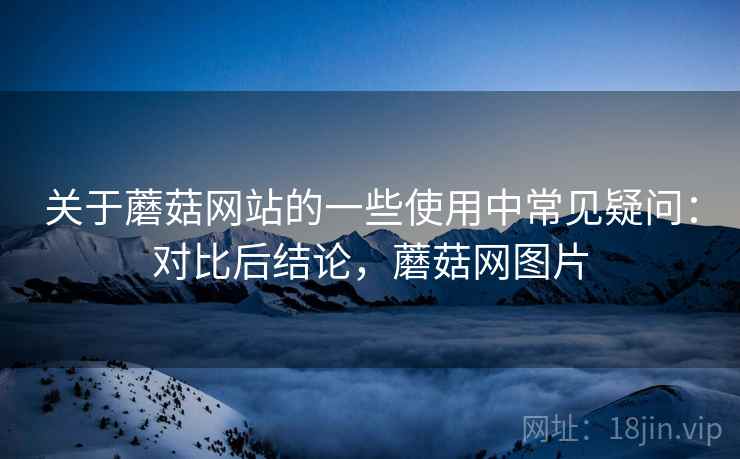 关于蘑菇网站的一些使用中常见疑问：对比后结论，蘑菇网图片