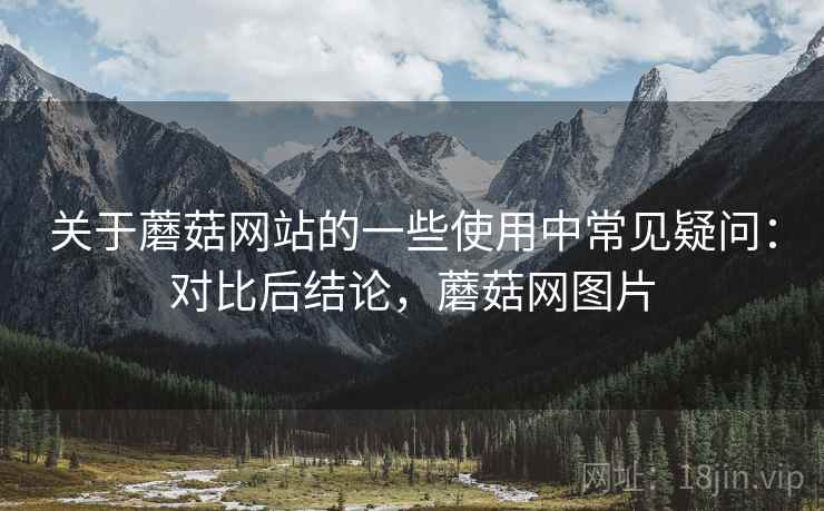 关于蘑菇网站的一些使用中常见疑问:对比后结论,蘑菇网图片 关于蘑菇网站的一些使用中常见疑问:对比后结论,蘑菇网图片