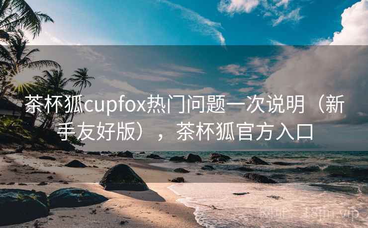 茶杯狐cupfox热门问题一次说明(新手友好版),茶杯狐官方入口 茶杯狐cupfox热门问题一次说明(新手友好版),茶杯狐官方入口