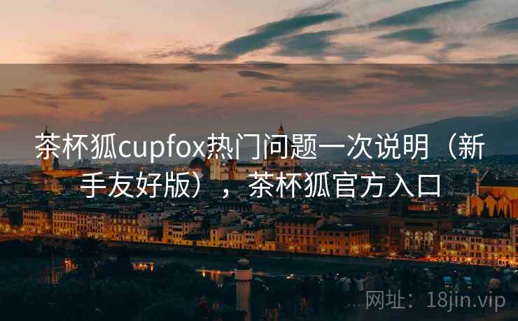 茶杯狐cupfox热门问题一次说明(新手友好版),茶杯狐官方入口 茶杯狐cupfox热门问题一次说明(新手友好版),茶杯狐官方入口