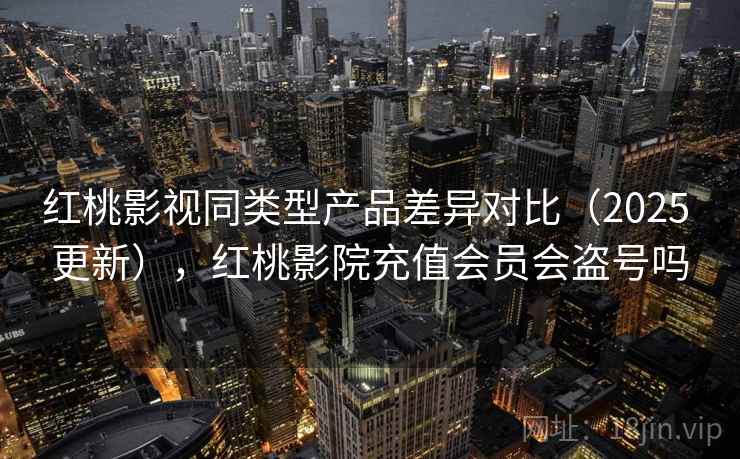 红桃影视同类型产品差异对比（2025 更新），红桃影院充值会员会盗号吗