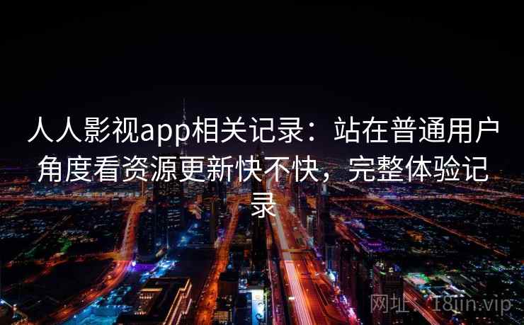人人影视app相关记录:站在普通用户角度看资源更新快不快,完整体验记录 人人影视app相关记录:站在普通用户角度看资源更新快不快,完整体验记录