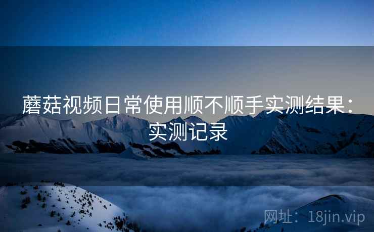 蘑菇视频日常使用顺不顺手实测结果:实测记录 蘑菇视频日常使用顺不顺手实测结果:实测记录
