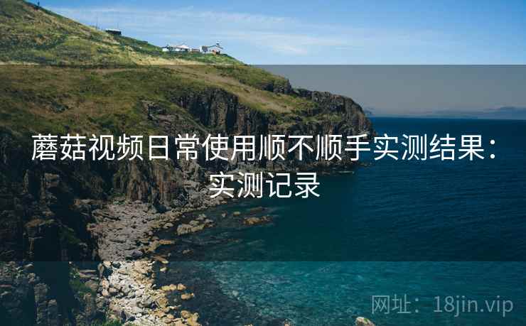 蘑菇视频日常使用顺不顺手实测结果：实测记录