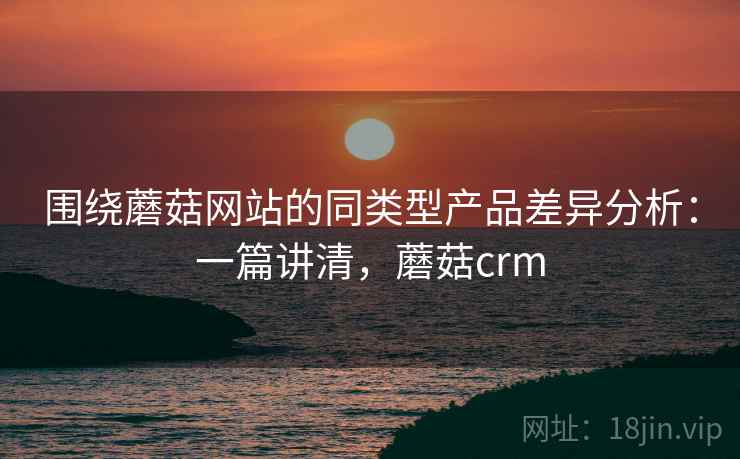 围绕蘑菇网站的同类型产品差异分析：一篇讲清，蘑菇crm
