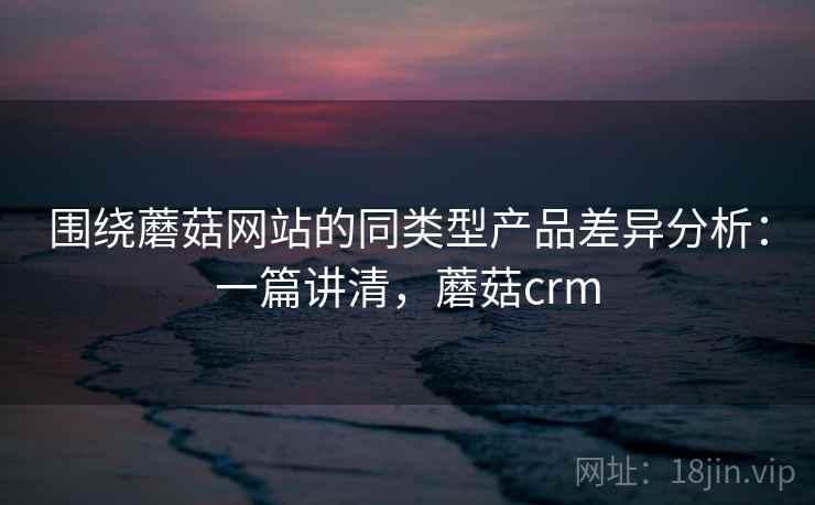 围绕蘑菇网站的同类型产品差异分析:一篇讲清,蘑菇crm 围绕蘑菇网站的同类型产品差异分析:一篇讲清,蘑菇crm