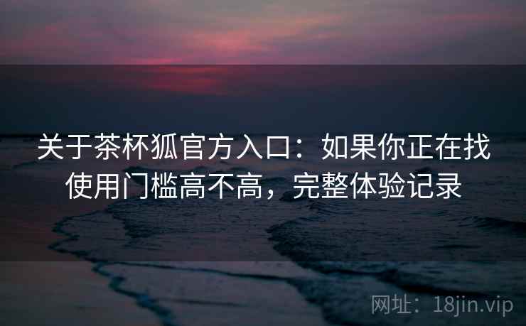 关于茶杯狐官方入口：如果你正在找使用门槛高不高，完整体验记录