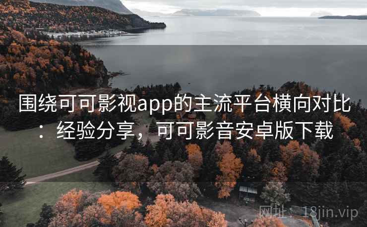 围绕可可影视app的主流平台横向对比：经验分享，可可影音安卓版下载