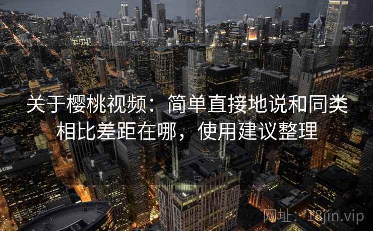关于樱桃视频：简单直接地说和同类相比差距在哪，使用建议整理