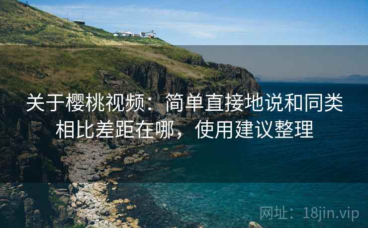 关于樱桃视频：简单直接地说和同类相比差距在哪，使用建议整理