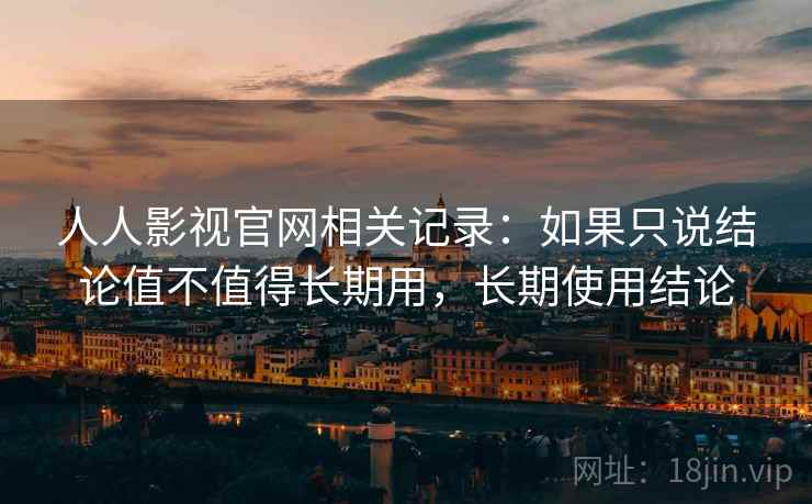 人人影视官网相关记录:如果只说结论值不值得长期用,长期使用结论 人人影视官网相关记录:如果只说结论值不值得长期用,长期使用结论