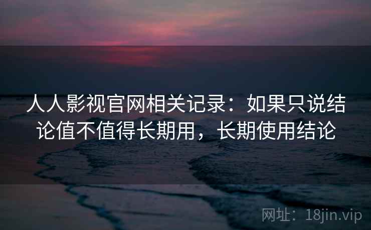 人人影视官网相关记录：如果只说结论值不值得长期用，长期使用结论