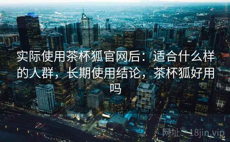 实际使用茶杯狐官网后：适合什么样的人群，长期使用结论，茶杯狐好用吗