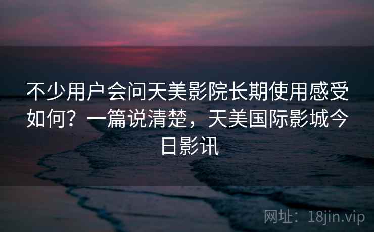 不少用户会问天美影院长期使用感受如何？一篇说清楚，天美国际影城今日影讯