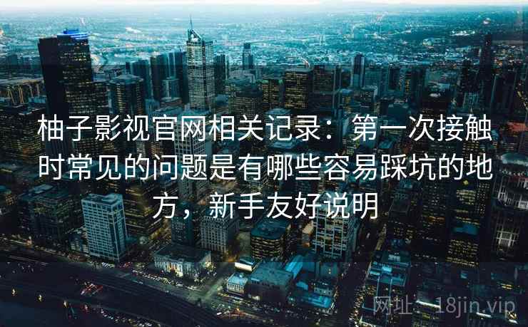 柚子影视官网相关记录：第一次接触时常见的问题是有哪些容易踩坑的地方，新手友好说明