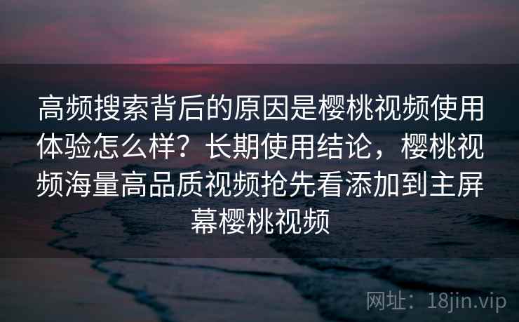 高频搜索背后的原因是樱桃视频使用体验怎么样？长期使用结论，樱桃视频海量高品质视频抢先看添加到主屏幕樱桃视频