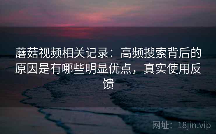 蘑菇视频相关记录：高频搜索背后的原因是有哪些明显优点，真实使用反馈