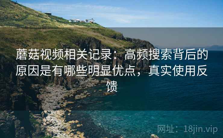 蘑菇视频相关记录：高频搜索背后的原因是有哪些明显优点，真实使用反馈