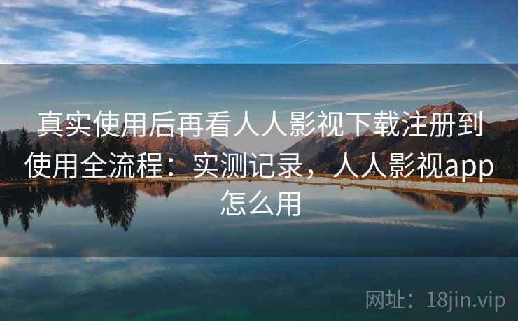 真实使用后再看人人影视下载注册到使用全流程：实测记录，人人影视app怎么用