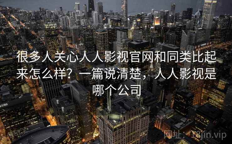 很多人关心人人影视官网和同类比起来怎么样？一篇说清楚，人人影视是哪个公司