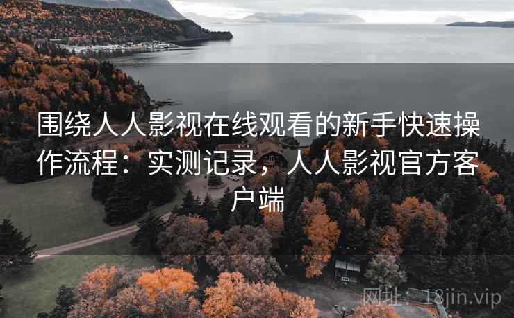 围绕人人影视在线观看的新手快速操作流程：实测记录，人人影视官方客户端